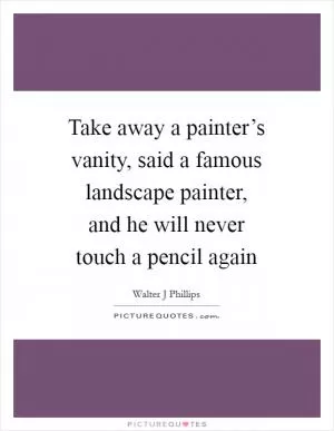 Take away a painter’s vanity, said a famous landscape painter, and he will never touch a pencil again Picture Quote #1