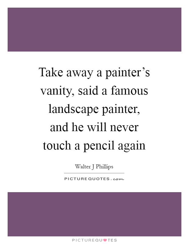 Take away a painter's vanity, said a famous landscape painter, and he will never touch a pencil again Picture Quote #1