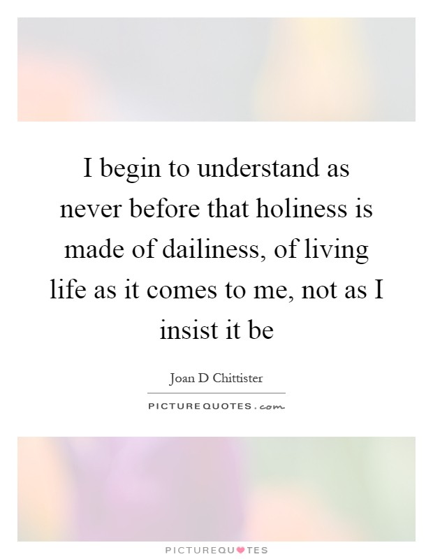 I begin to understand as never before that holiness is made of dailiness, of living life as it comes to me, not as I insist it be Picture Quote #1
