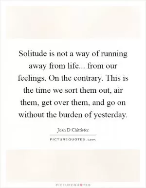 Solitude is not a way of running away from life... from our feelings. On the contrary. This is the time we sort them out, air them, get over them, and go on without the burden of yesterday Picture Quote #1