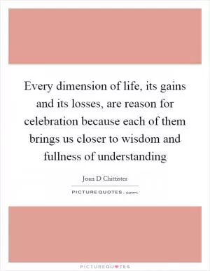 Every dimension of life, its gains and its losses, are reason for celebration because each of them brings us closer to wisdom and fullness of understanding Picture Quote #1
