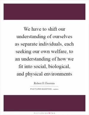 We have to shift our understanding of ourselves as separate individuals, each seeking our own welfare, to an understanding of how we fit into social, biological, and physical environments Picture Quote #1