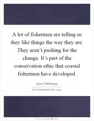 A lot of fishermen are telling us they like things the way they are. They aren’t pushing for the change. It’s part of the conservation ethic that coastal fishermen have developed Picture Quote #1