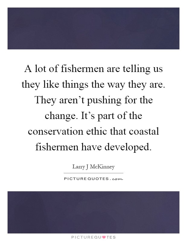 A lot of fishermen are telling us they like things the way they are. They aren't pushing for the change. It's part of the conservation ethic that coastal fishermen have developed Picture Quote #1