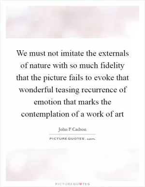 We must not imitate the externals of nature with so much fidelity that the picture fails to evoke that wonderful teasing recurrence of emotion that marks the contemplation of a work of art Picture Quote #1