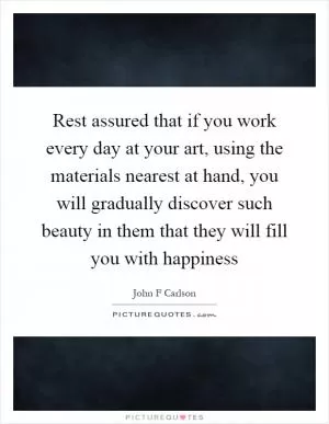 Rest assured that if you work every day at your art, using the materials nearest at hand, you will gradually discover such beauty in them that they will fill you with happiness Picture Quote #1