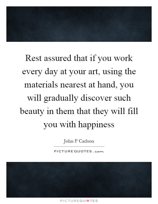 Rest assured that if you work every day at your art, using the materials nearest at hand, you will gradually discover such beauty in them that they will fill you with happiness Picture Quote #1