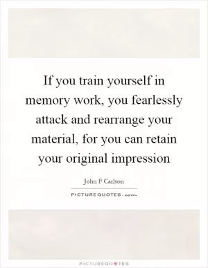 If you train yourself in memory work, you fearlessly attack and rearrange your material, for you can retain your original impression Picture Quote #1