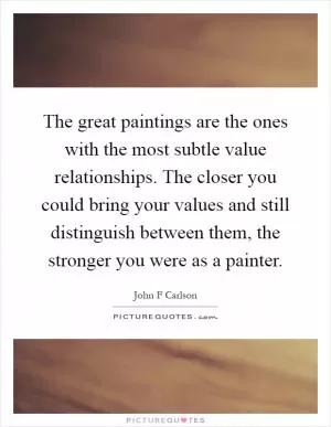 The great paintings are the ones with the most subtle value relationships. The closer you could bring your values and still distinguish between them, the stronger you were as a painter Picture Quote #1