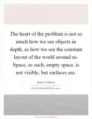 The heart of the problem is not so much how we see objects in depth, as how we see the constant layout of the world around us. Space, as such, empty space, is not visible, but surfaces are Picture Quote #1
