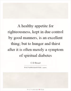 A healthy appetite for righteousness, kept in due control by good manners, is an excellent thing; but to hunger and thirst after it is often merely a symptom of spiritual diabetes Picture Quote #1