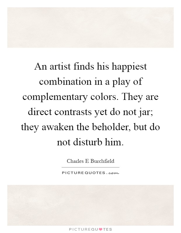 An artist finds his happiest combination in a play of complementary colors. They are direct contrasts yet do not jar; they awaken the beholder, but do not disturb him Picture Quote #1