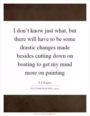 I don’t know just what, but there will have to be some drastic changes made besides cutting down on boating to get my mind more on painting Picture Quote #1
