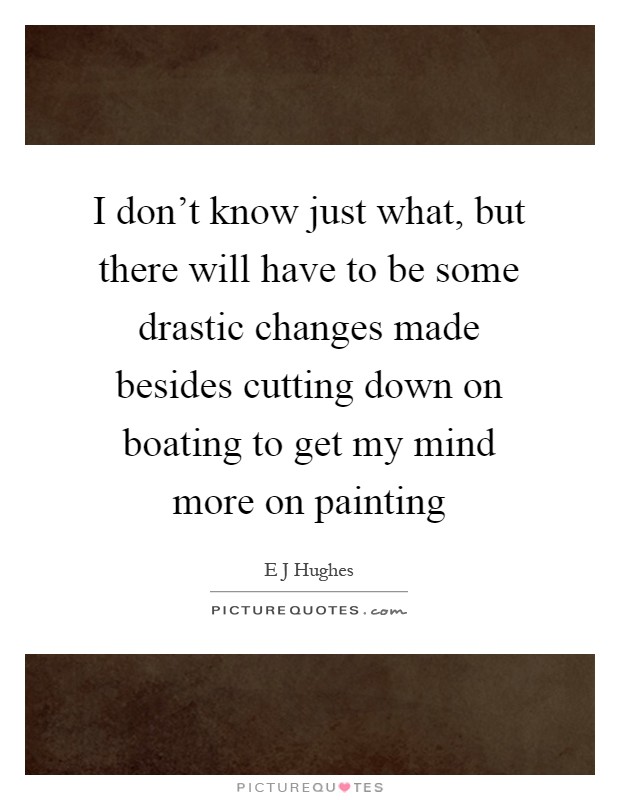 I don't know just what, but there will have to be some drastic changes made besides cutting down on boating to get my mind more on painting Picture Quote #1