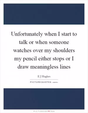 Unfortunately when I start to talk or when someone watches over my shoulders my pencil either stops or I draw meaningless lines Picture Quote #1