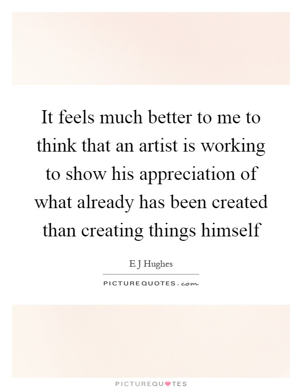 It feels much better to me to think that an artist is working to show his appreciation of what already has been created than creating things himself Picture Quote #1