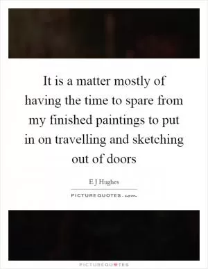 It is a matter mostly of having the time to spare from my finished paintings to put in on travelling and sketching out of doors Picture Quote #1