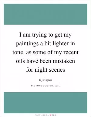 I am trying to get my paintings a bit lighter in tone, as some of my recent oils have been mistaken for night scenes Picture Quote #1