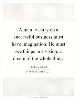 A man to carry on a successful business must have imagination. He must see things in a vision, a dream of the whole thing Picture Quote #1