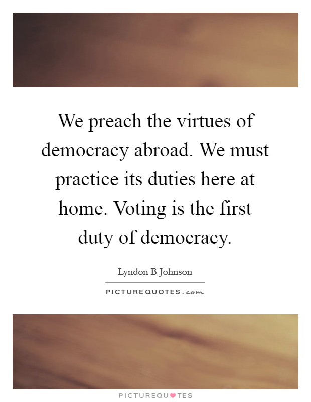 We preach the virtues of democracy abroad. We must practice its duties here at home. Voting is the first duty of democracy Picture Quote #1