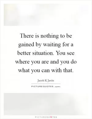 There is nothing to be gained by waiting for a better situation. You see where you are and you do what you can with that Picture Quote #1
