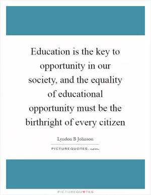 Education is the key to opportunity in our society, and the equality of educational opportunity must be the birthright of every citizen Picture Quote #1
