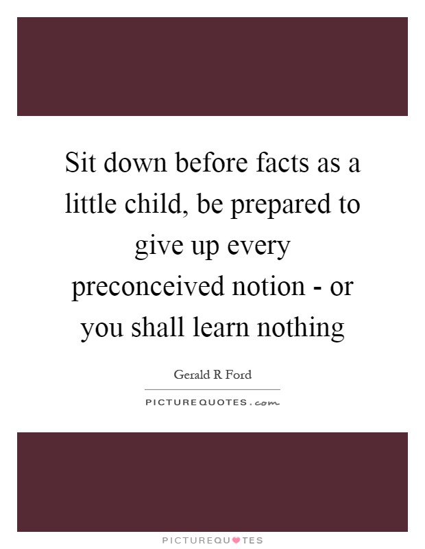 Sit down before facts as a little child, be prepared to give up every preconceived notion - or you shall learn nothing Picture Quote #1
