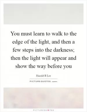 You must learn to walk to the edge of the light, and then a few steps into the darkness; then the light will appear and show the way before you Picture Quote #1