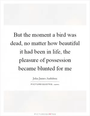 But the moment a bird was dead, no matter how beautiful it had been in life, the pleasure of possession became blunted for me Picture Quote #1