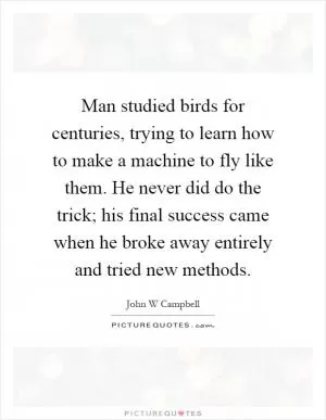 Man studied birds for centuries, trying to learn how to make a machine to fly like them. He never did do the trick; his final success came when he broke away entirely and tried new methods Picture Quote #1