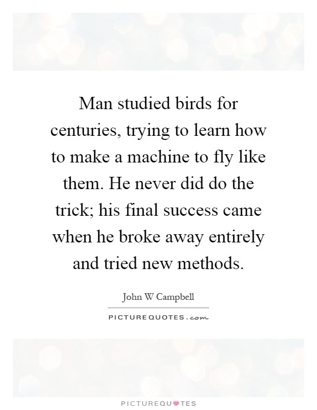 Man studied birds for centuries, trying to learn how to make a machine to fly like them. He never did do the trick; his final success came when he broke away entirely and tried new methods Picture Quote #1
