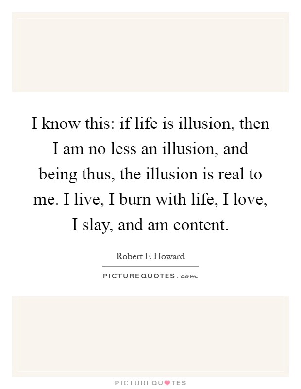 I know this: if life is illusion, then I am no less an illusion, and being thus, the illusion is real to me. I live, I burn with life, I love, I slay, and am content Picture Quote #1
