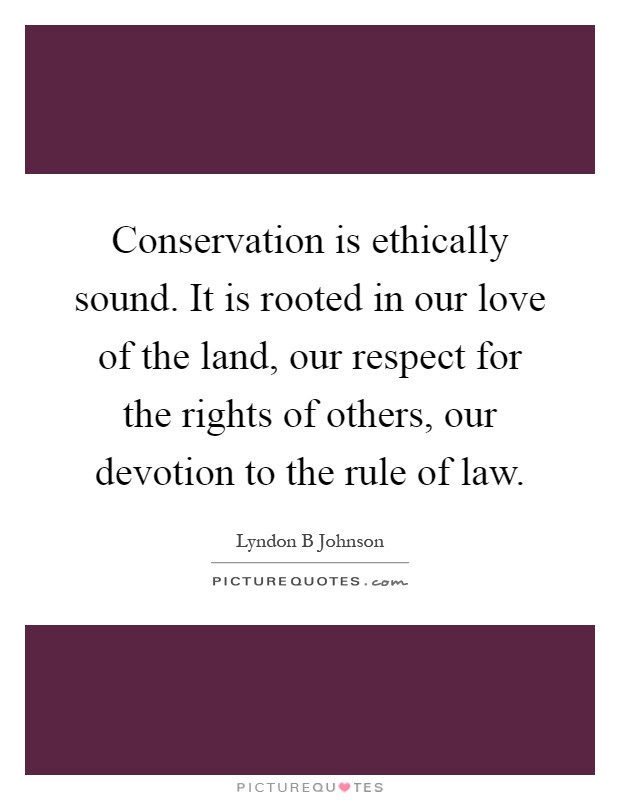 Conservation is ethically sound. It is rooted in our love of the land, our respect for the rights of others, our devotion to the rule of law Picture Quote #1