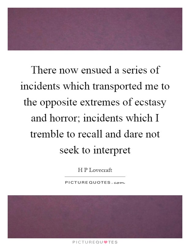 There now ensued a series of incidents which transported me to the opposite extremes of ecstasy and horror; incidents which I tremble to recall and dare not seek to interpret Picture Quote #1