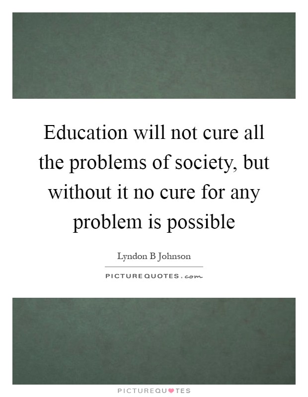 Education will not cure all the problems of society, but without it no cure for any problem is possible Picture Quote #1