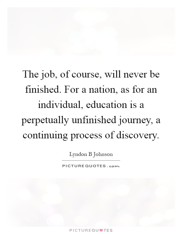 The job, of course, will never be finished. For a nation, as for an individual, education is a perpetually unfinished journey, a continuing process of discovery Picture Quote #1