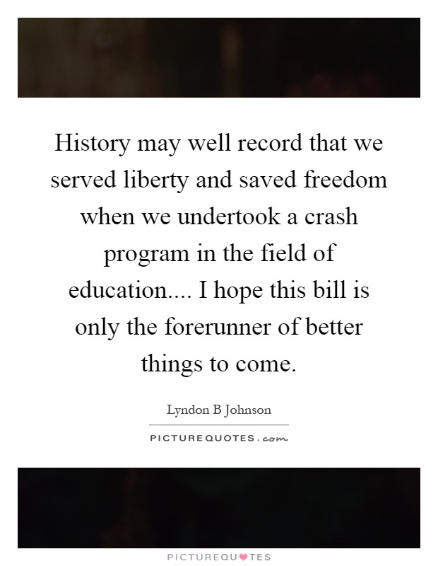 History may well record that we served liberty and saved freedom when we undertook a crash program in the field of education.... I hope this bill is only the forerunner of better things to come Picture Quote #1