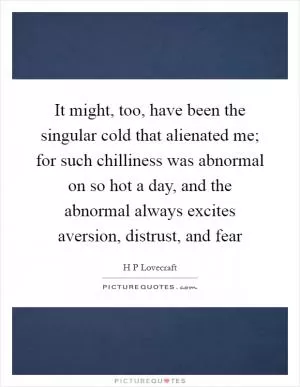 It might, too, have been the singular cold that alienated me; for such chilliness was abnormal on so hot a day, and the abnormal always excites aversion, distrust, and fear Picture Quote #1