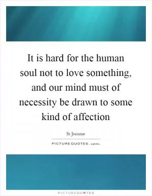 It is hard for the human soul not to love something, and our mind must of necessity be drawn to some kind of affection Picture Quote #1
