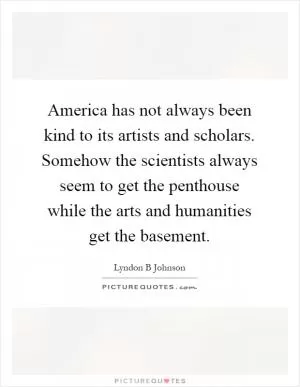 America has not always been kind to its artists and scholars. Somehow the scientists always seem to get the penthouse while the arts and humanities get the basement Picture Quote #1