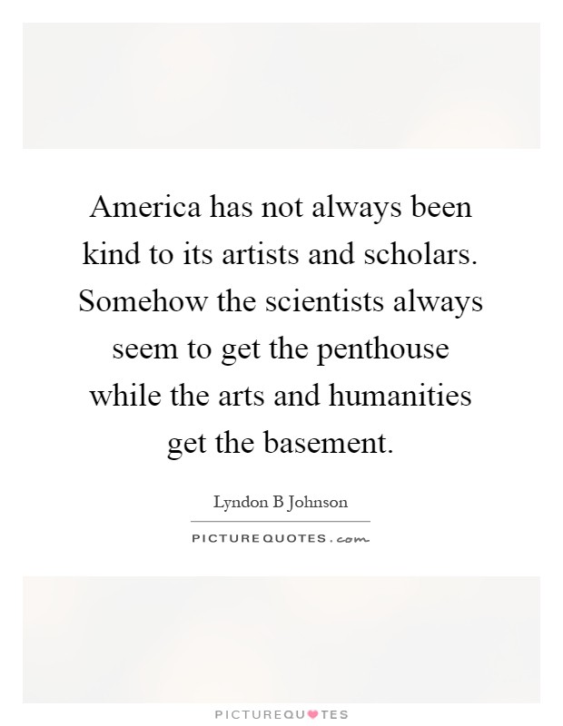 America has not always been kind to its artists and scholars. Somehow the scientists always seem to get the penthouse while the arts and humanities get the basement Picture Quote #1