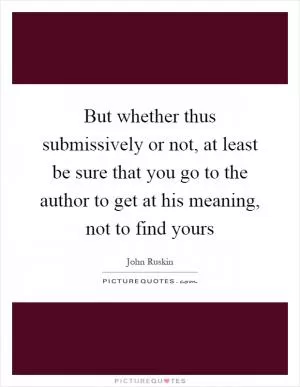 But whether thus submissively or not, at least be sure that you go to the author to get at his meaning, not to find yours Picture Quote #1