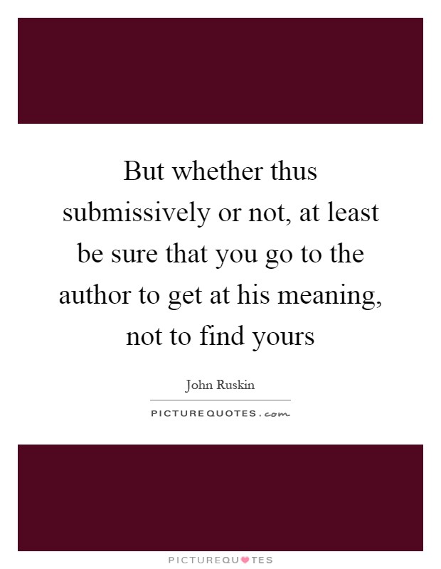 But whether thus submissively or not, at least be sure that you go to the author to get at his meaning, not to find yours Picture Quote #1