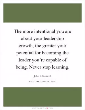 The more intentional you are about your leadership growth, the greater your potential for becoming the leader you’re capable of being. Never stop learning Picture Quote #1