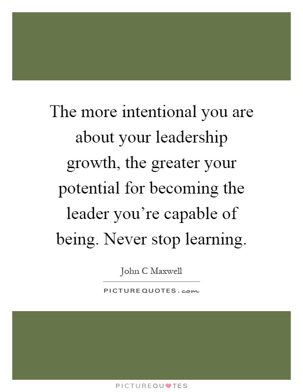The more intentional you are about your leadership growth, the greater your potential for becoming the leader you're capable of being. Never stop learning Picture Quote #1