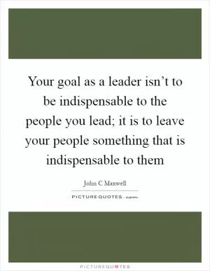 Your goal as a leader isn’t to be indispensable to the people you lead; it is to leave your people something that is indispensable to them Picture Quote #1