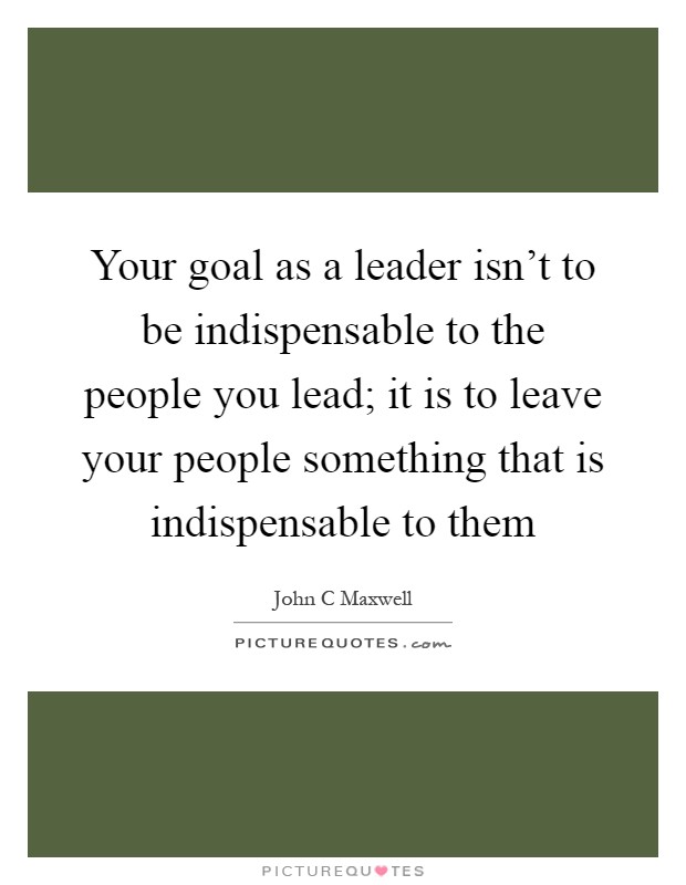 Your goal as a leader isn't to be indispensable to the people you lead; it is to leave your people something that is indispensable to them Picture Quote #1