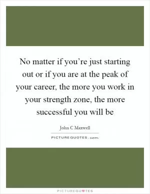 No matter if you’re just starting out or if you are at the peak of your career, the more you work in your strength zone, the more successful you will be Picture Quote #1