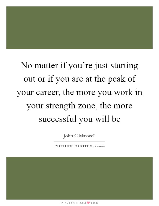 No matter if you're just starting out or if you are at the peak of your career, the more you work in your strength zone, the more successful you will be Picture Quote #1