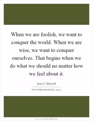 When we are foolish, we want to conquer the world. When we are wise, we want to conquer ourselves. That begins when we do what we should no matter how we feel about it Picture Quote #1